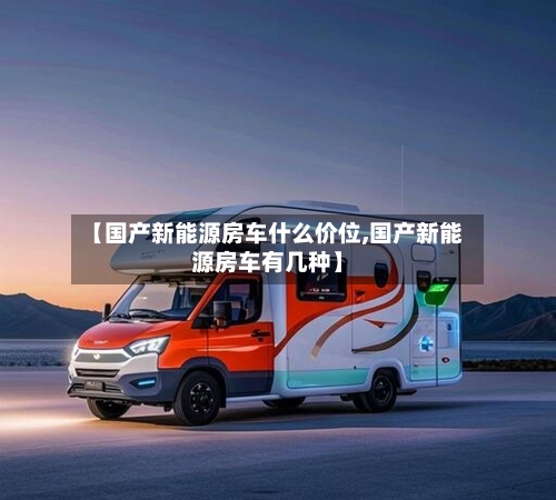 【国产新能源房车什么价位,国产新能源房车有几种】-第1张图片