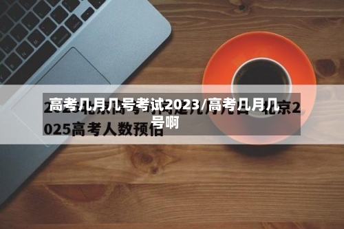 高考几月几号考试2023/高考几月几号啊-第1张图片