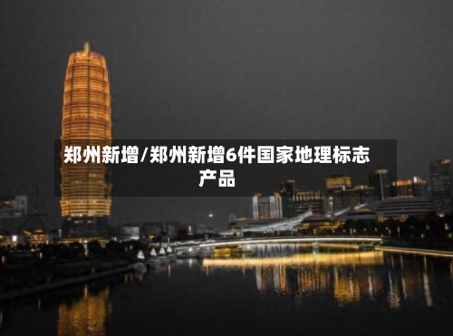 郑州新增/郑州新增6件国家地理标志产品-第1张图片