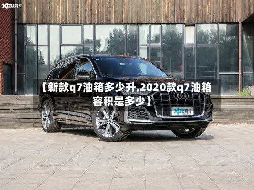【新款q7油箱多少升,2020款q7油箱容积是多少】-第2张图片
