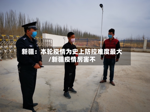 新疆：本轮疫情为史上防控难度最大/新疆疫情厉害不-第1张图片