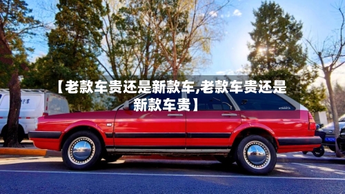 【老款车贵还是新款车,老款车贵还是新款车贵】-第3张图片