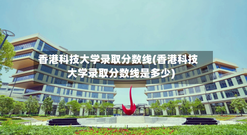 香港科技大学录取分数线(香港科技大学录取分数线是多少)-第1张图片