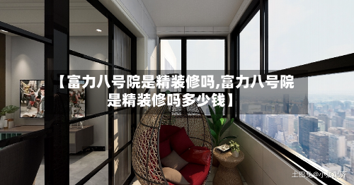 【富力八号院是精装修吗,富力八号院是精装修吗多少钱】-第1张图片