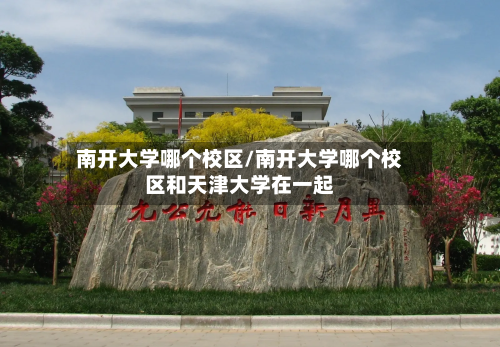 南开大学哪个校区/南开大学哪个校区和天津大学在一起-第1张图片