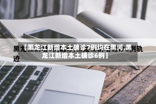 【黑龙江新增本土确诊7例均在黑河,黑龙江新增本土确诊6例】-第2张图片