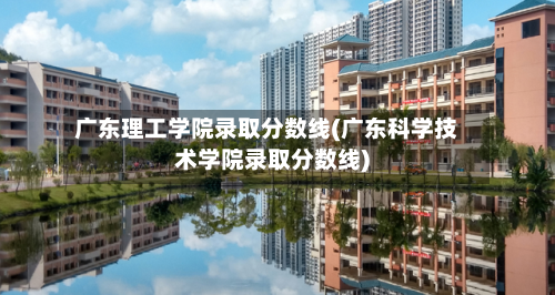 广东理工学院录取分数线(广东科学技术学院录取分数线)-第1张图片