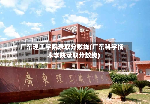 广东理工学院录取分数线(广东科学技术学院录取分数线)-第2张图片