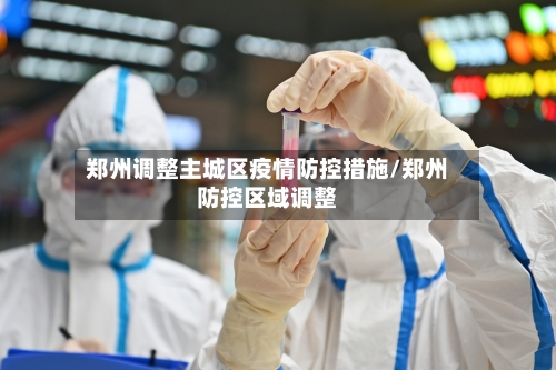 郑州调整主城区疫情防控措施/郑州防控区域调整-第2张图片