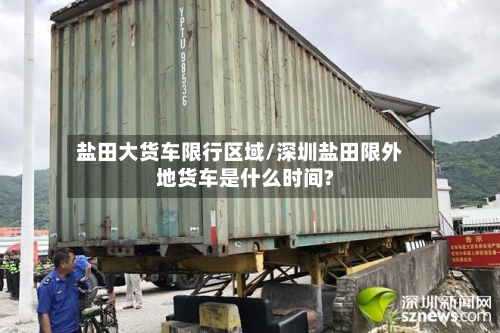 盐田大货车限行区域/深圳盐田限外地货车是什么时间?-第1张图片
