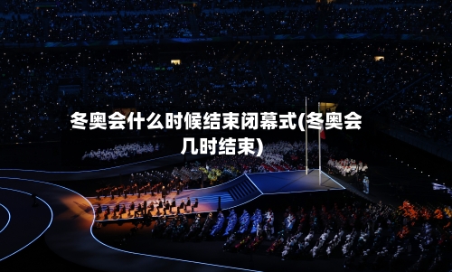 冬奥会什么时候结束闭幕式(冬奥会几时结束)-第2张图片